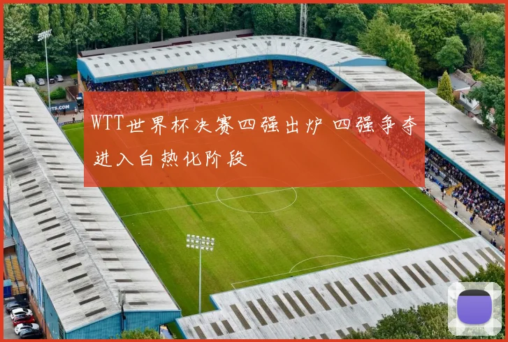 WTT世界杯决赛四强出炉 四强争夺进入白热化阶段