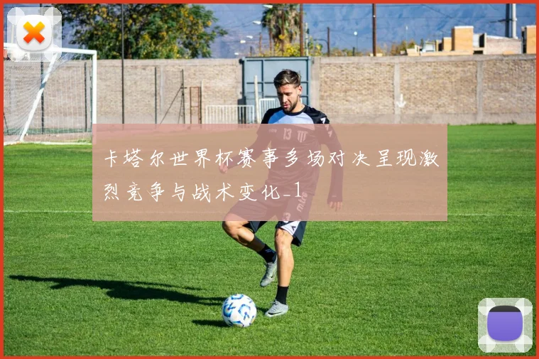卡塔尔世界杯赛事多场对决呈现激烈竞争与战术变化_1