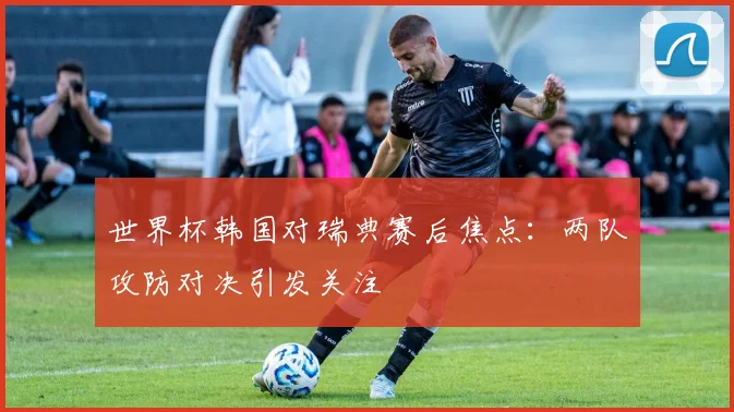 世界杯韩国对瑞典赛后焦点：两队攻防对决引发关注