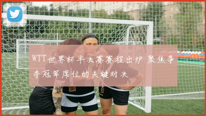 WTT世界杯半决赛赛程出炉 聚焦争夺冠军席位的关键对决