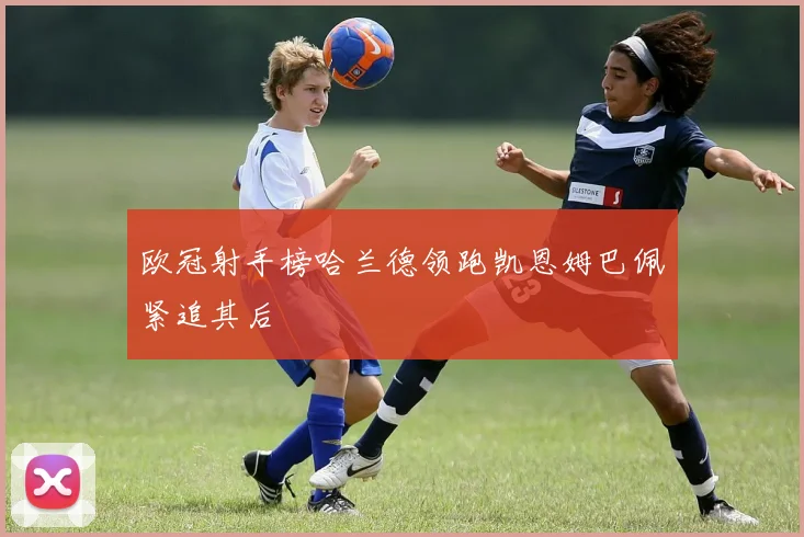 欧冠射手榜哈兰德领跑凯恩姆巴佩紧追其后
