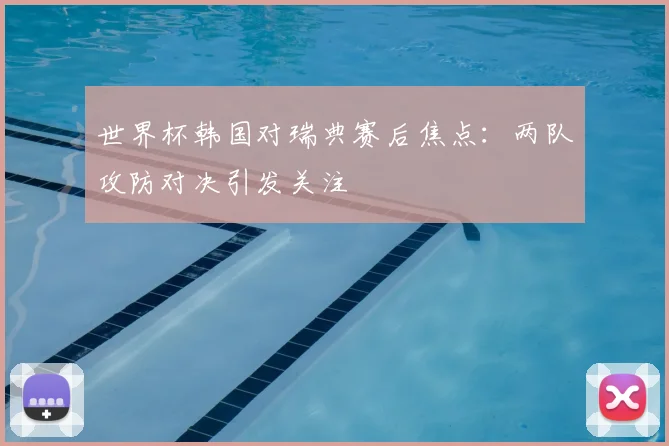 世界杯韩国对瑞典赛后焦点:两队攻防对决引发关注