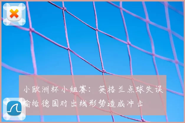 小欧洲杯小组赛：英格兰点球失误输给德国对出线形势造成冲击
