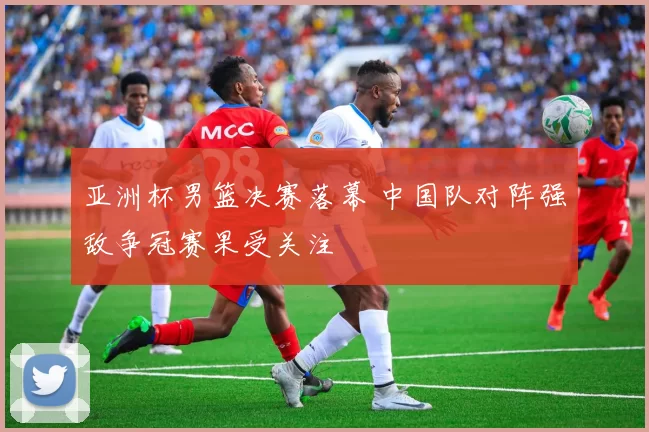 亚洲杯男篮决赛落幕 中国队对阵强敌争冠赛果受关注