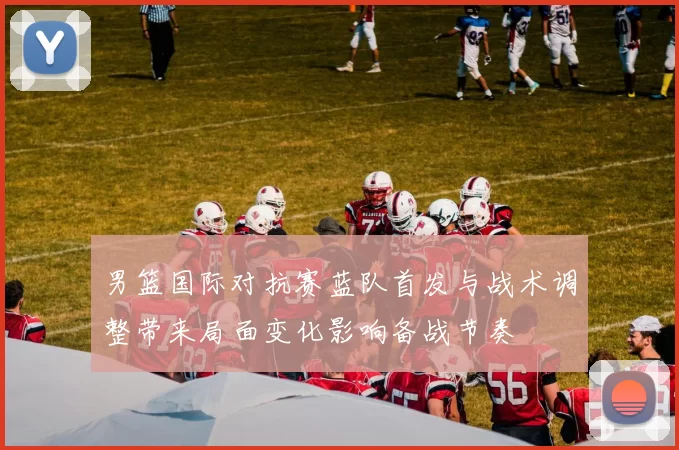 男篮国际对抗赛蓝队首发与战术调整带来局面变化影响备战节奏