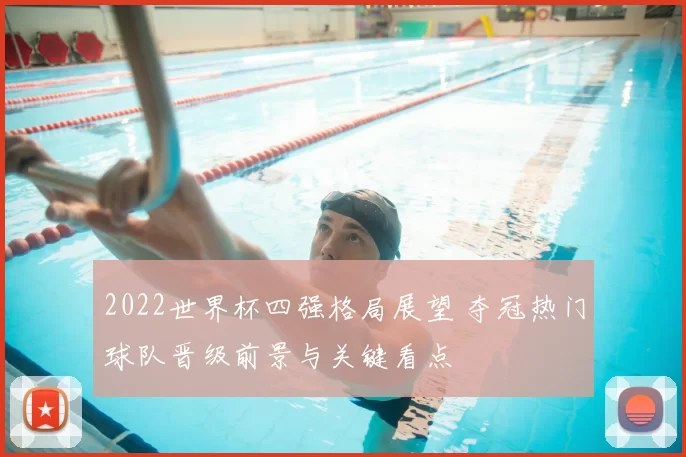 2022世界杯四强格局展望 夺冠热门球队晋级前景与关键看点