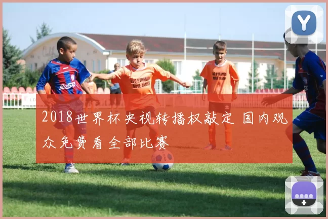 2018世界杯央视转播权敲定 国内观众免费看全部比赛