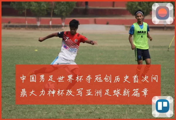 中国男足世界杯夺冠创历史首次问鼎大力神杯改写亚洲足球新篇章
