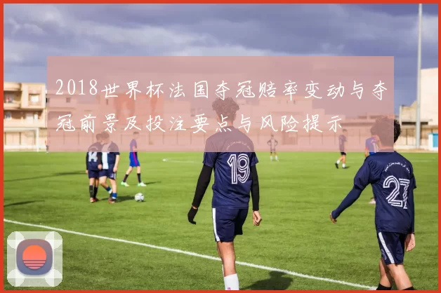 2018世界杯法国夺冠赔率变动与夺冠前景及投注要点与风险提示