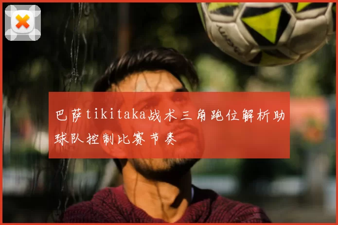 巴萨tikitaka战术三角跑位解析助球队控制比赛节奏