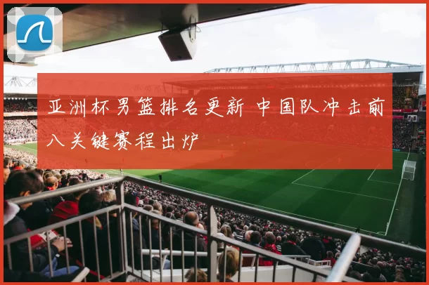 亚洲杯男篮排名更新 中国队冲击前八关键赛程出炉