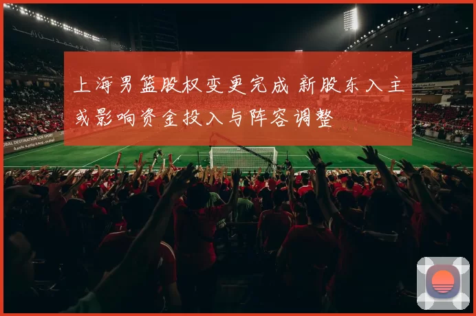 上海男篮股权变更完成 新股东入主或影响资金投入与阵容调整