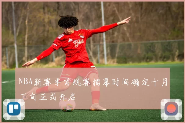 NBA新赛季常规赛揭幕时间确定十月下旬正式开启