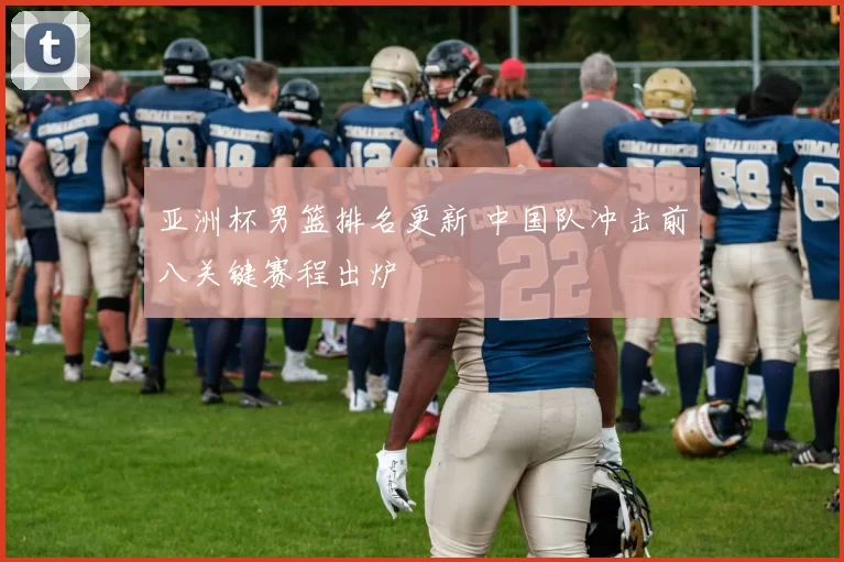 亚洲杯男篮排名更新 中国队冲击前八关键赛程出炉