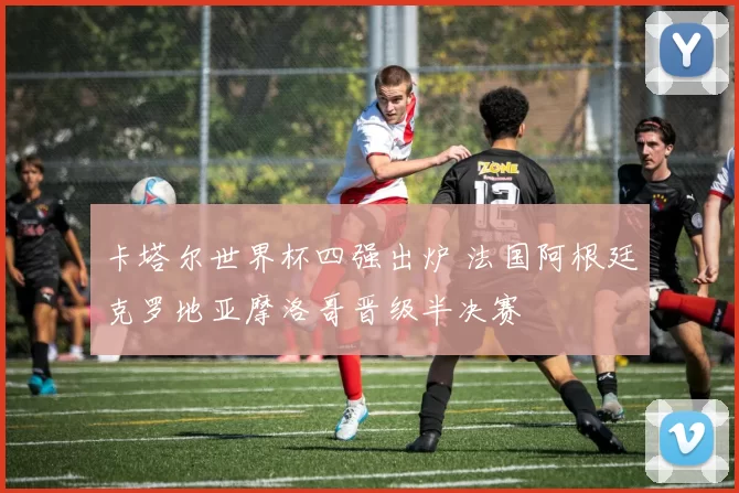 卡塔尔世界杯四强出炉 法国阿根廷克罗地亚摩洛哥晋级半决赛