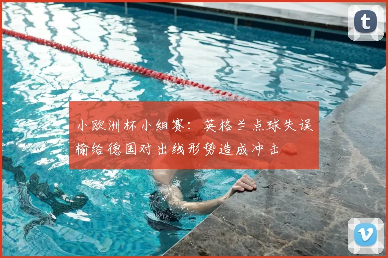 小欧洲杯小组赛：英格兰点球失误输给德国对出线形势造成冲击