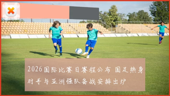2026国际比赛日赛程公布 国足热身对手与亚洲强队备战安排出炉