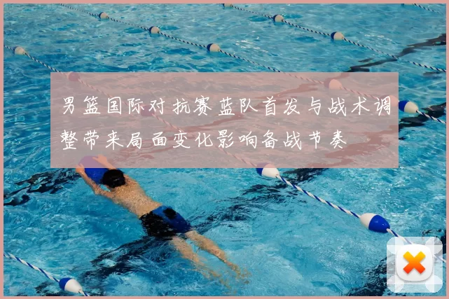 男篮国际对抗赛蓝队首发与战术调整带来局面变化影响备战节奏