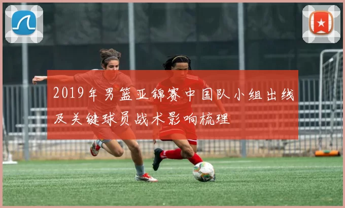 2019年男篮亚锦赛中国队小组出线及关键球员战术影响梳理