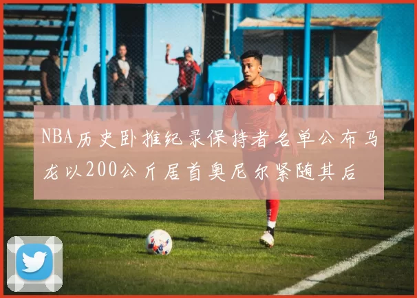 NBA历史卧推纪录保持者名单公布马龙以200公斤居首奥尼尔紧随其后