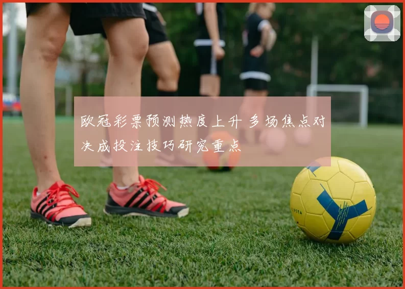 欧冠彩票预测热度上升 多场焦点对决成投注技巧研究重点