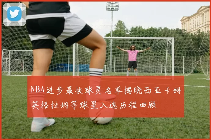 NBA进步最快球员名单揭晓西亚卡姆英格拉姆等球星入选历程回顾